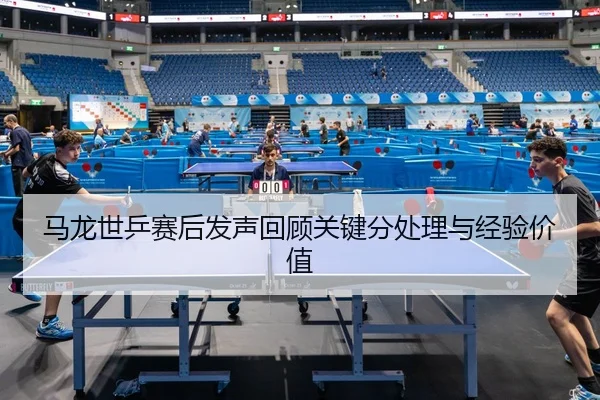 马龙世乒赛后发声回顾关键分处理与经验价值